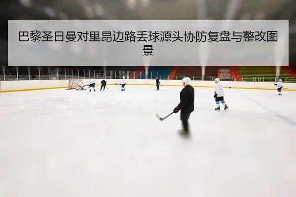 巴黎圣日曼对里昂边路丢球源头协防复盘与整改图景