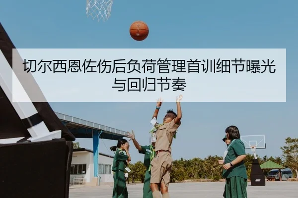 切尔西恩佐伤后负荷管理首训细节曝光与回归节奏